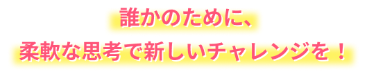 誰かのために、柔軟な思考で新しいチャレンジを！